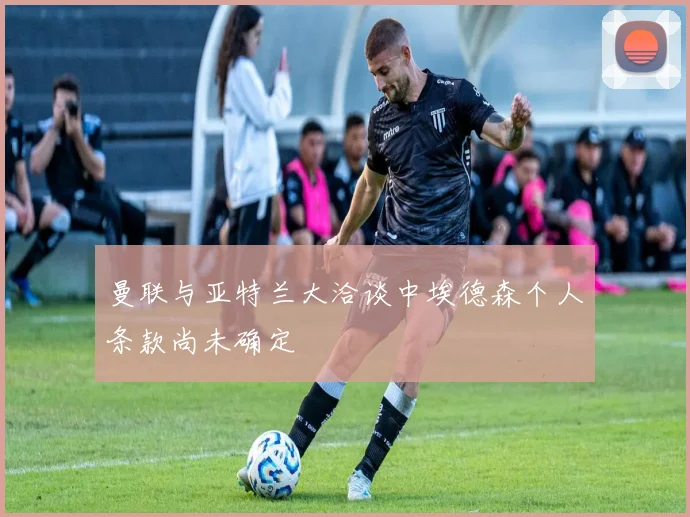 曼联与亚特兰大洽谈中埃德森个人条款尚未确定