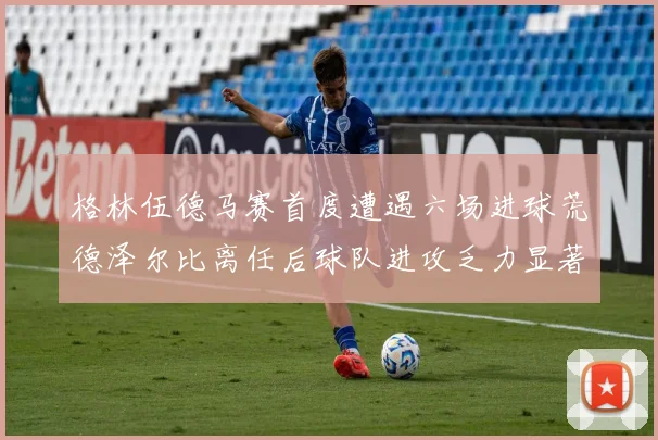格林伍德马赛首度遭遇六场进球荒德泽尔比离任后球队进攻乏力显著