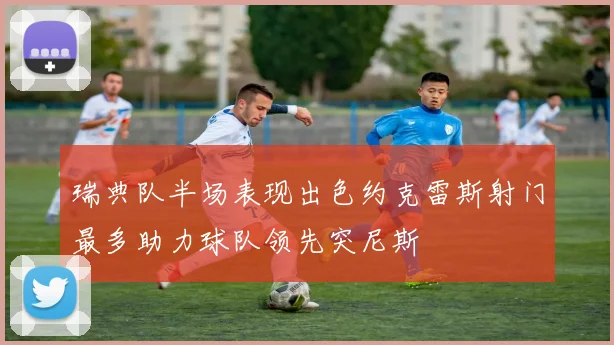 瑞典队半场表现出色约克雷斯射门最多助力球队领先突尼斯