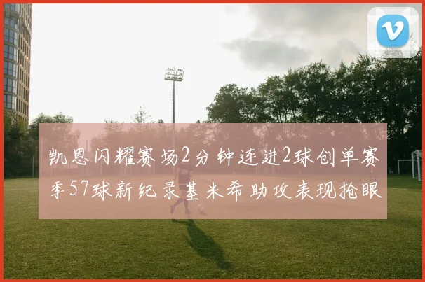 凯恩闪耀赛场2分钟连进2球创单赛季57球新纪录基米希助攻表现抢眼
