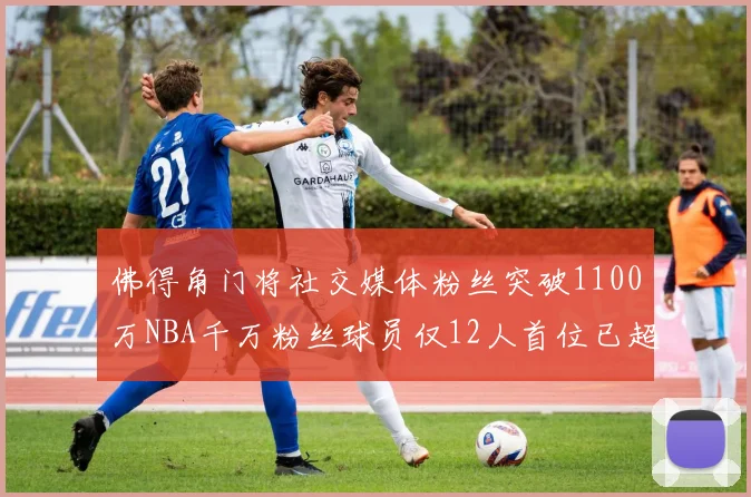 佛得角门将社交媒体粉丝突破1100万NBA千万粉丝球员仅12人首位已超亿