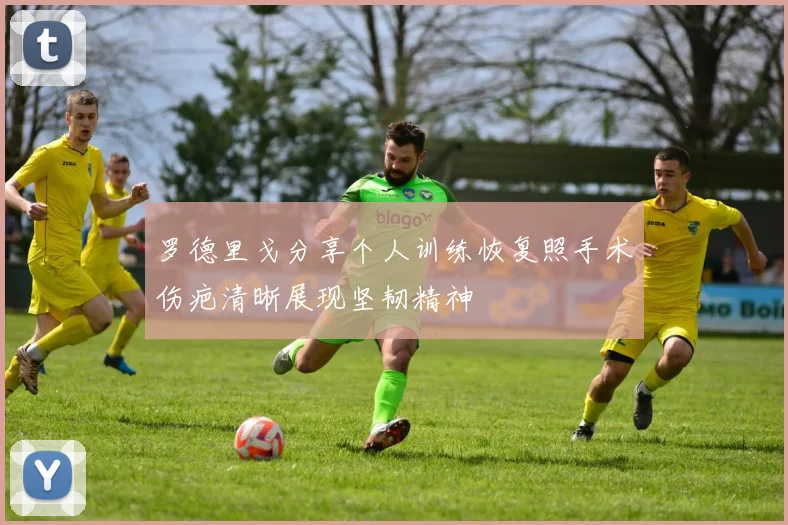 罗德里戈分享个人训练恢复照手术伤疤清晰展现坚韧精神