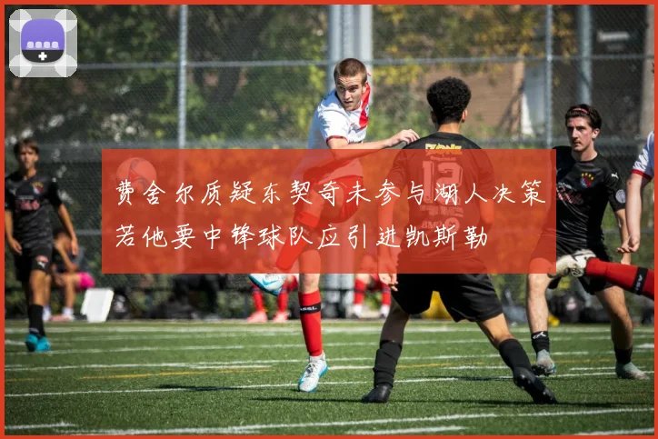 费舍尔质疑东契奇未参与湖人决策若他要中锋球队应引进凯斯勒
