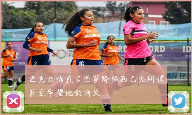 里克尔梅直言巴萨降级西乙无所谓甚至希望他们消失