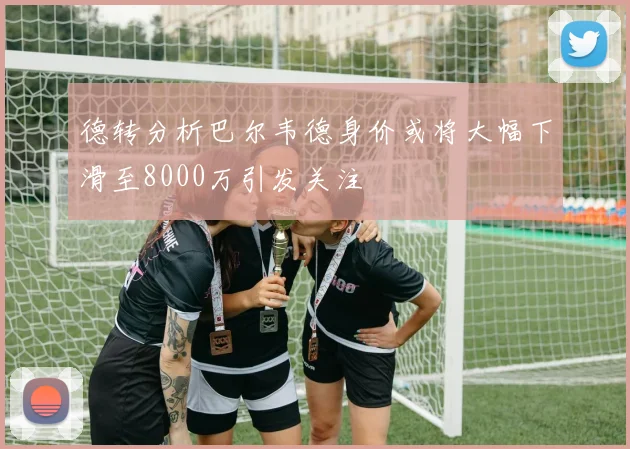 德转分析巴尔韦德身价或将大幅下滑至8000万引发关注