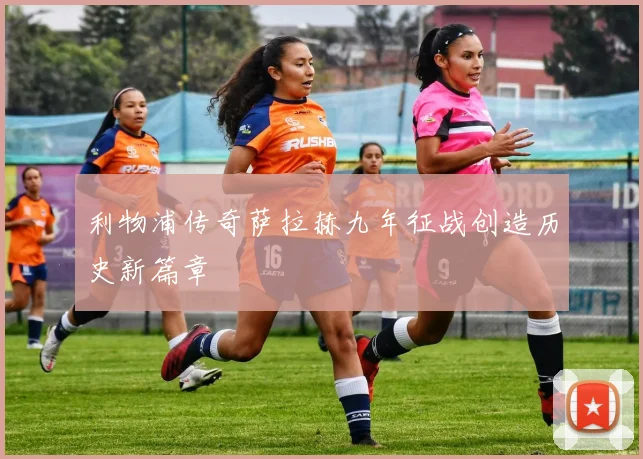 利物浦传奇萨拉赫九年征战创造历史新篇章
